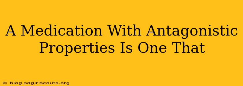 A Medication With Antagonistic Properties Is One That